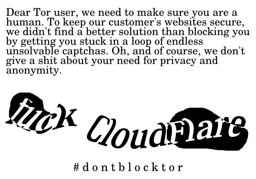 Dear Tor user, we need to make sure you are a human. To keep our customers websites secure, we didn't find a better solution than blocking you by getting you stuck in an endless loop of unsolvable captchas. Oh, and of course, we don't give a shit about your need for privacy and anonymity.